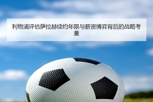 利物浦评估萨拉赫续约年限与薪资博弈背后的战略考量
