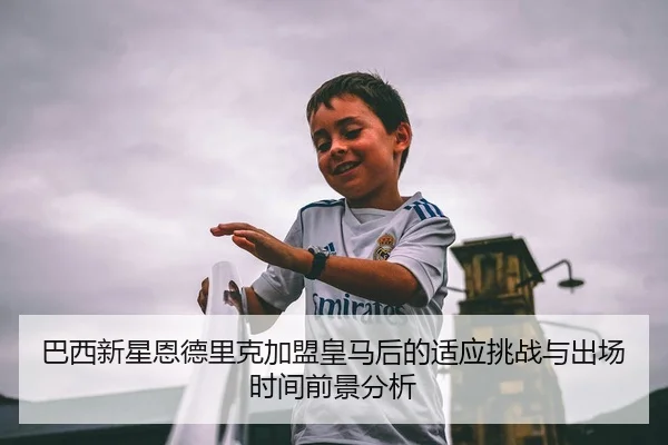 巴西新星恩德里克加盟皇马后的适应挑战与出场时间前景分析