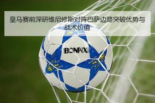 皇马赛前深研维尼修斯对阵巴萨边路突破优势与战术价值